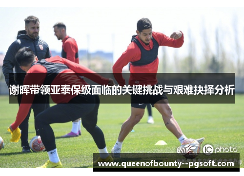 谢晖带领亚泰保级面临的关键挑战与艰难抉择分析