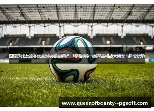 国际足球友谊赛焦点对决看点解析：强强碰撞与新星亮相战术博弈与阵容试验