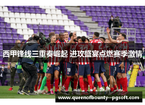 西甲锋线三重奏崛起 进攻盛宴点燃赛季激情