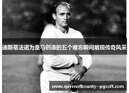 迪斯蒂法诺为皇马创造的五个难忘瞬间展现传奇风采