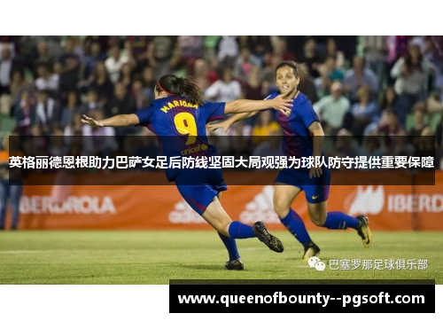 英格丽德恩根助力巴萨女足后防线坚固大局观强为球队防守提供重要保障