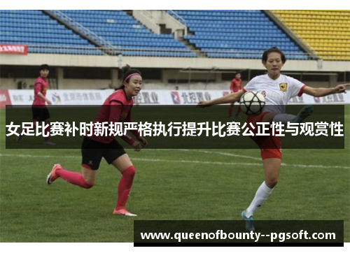 女足比赛补时新规严格执行提升比赛公正性与观赏性